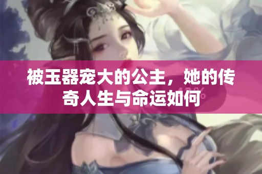 被玉器宠大的公主，她的传奇人生与命运如何