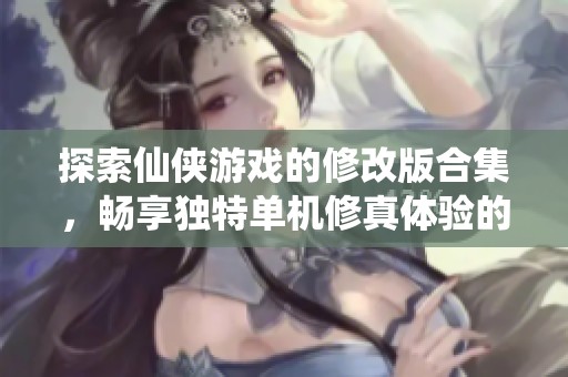 探索仙侠游戏的修改版合集，畅享独特单机修真体验的全新推荐