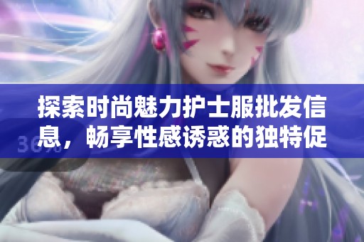 探索时尚魅力护士服批发信息，畅享性感诱惑的独特促销价格与优质货源