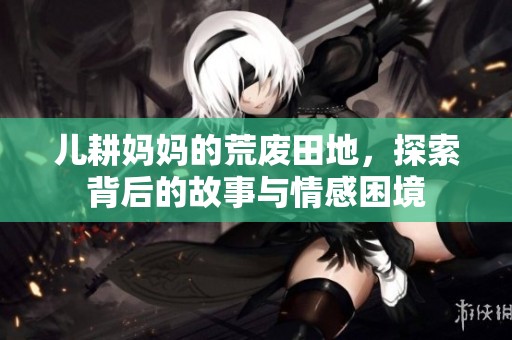 儿耕妈妈的荒废田地，探索背后的故事与情感困境