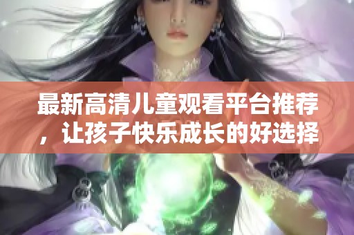 最新高清儿童观看平台推荐，让孩子快乐成长的好选择