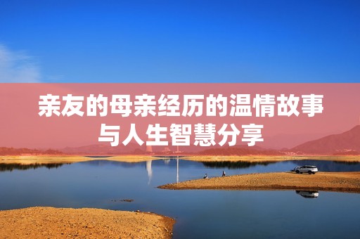 亲友的母亲经历的温情故事与人生智慧分享