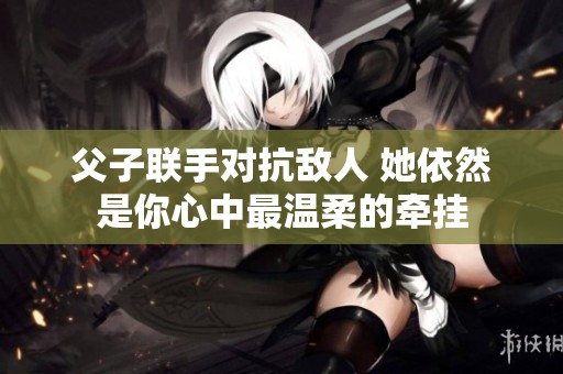父子联手对抗敌人 她依然是你心中最温柔的牵挂