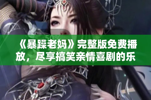 《暴躁老妈》完整版免费播放，尽享搞笑亲情喜剧的乐趣