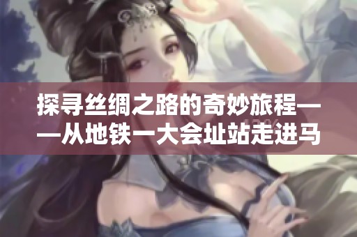 探寻丝绸之路的奇妙旅程——从地铁一大会址站走进马可·波罗的传奇故事