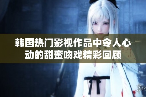 韩国热门影视作品中令人心动的甜蜜吻戏精彩回顾