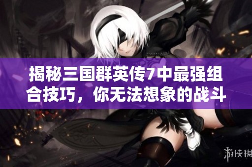 揭秘三国群英传7中最强组合技巧，你无法想象的战斗策略与玩法解析