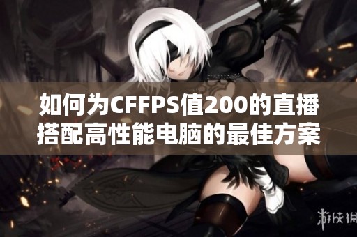 如何为CFFPS值200的直播搭配高性能电脑的最佳方案解析