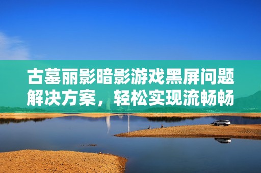 古墓丽影暗影游戏黑屏问题解决方案，轻松实现流畅畅玩体验指南