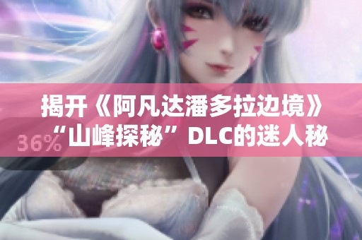 揭开《阿凡达潘多拉边境》“山峰探秘”DLC的迷人秘密与奇幻冒险之旅