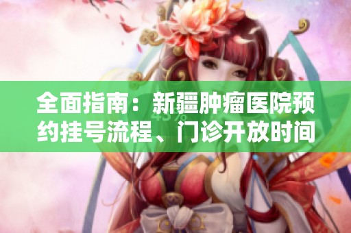全面指南：新疆肿瘤医院预约挂号流程、门诊开放时间与联系地址详解