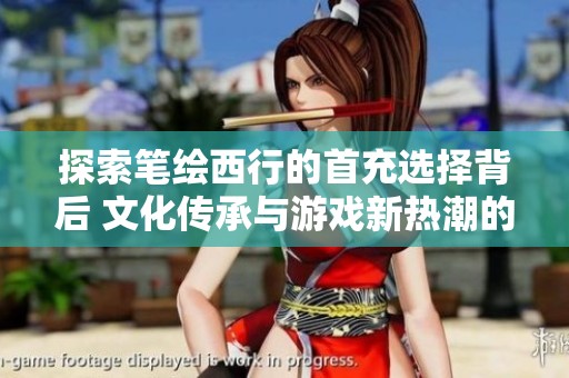 探索笔绘西行的首充选择背后 文化传承与游戏新热潮的深刻联系