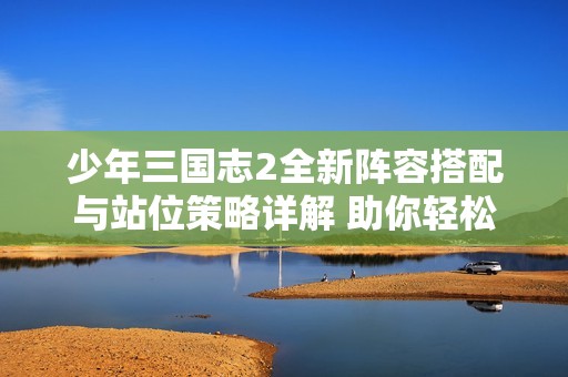 少年三国志2全新阵容搭配与站位策略详解 助你轻松制胜对战挑战