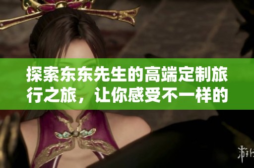 探索东东先生的高端定制旅行之旅，让你感受不一样的抖音精彩瞬间
