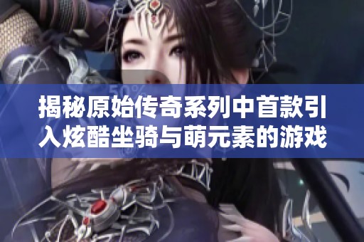 揭秘原始传奇系列中首款引入炫酷坐骑与萌元素的游戏背后的故事与特色