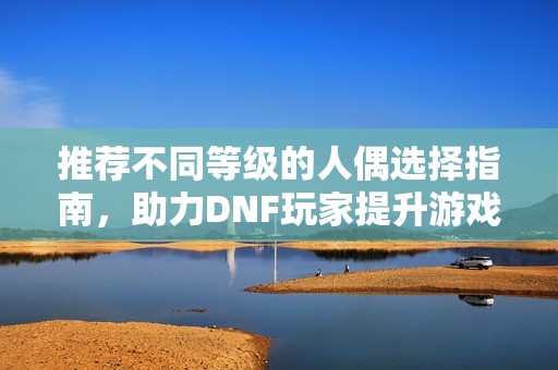 推荐不同等级的人偶选择指南，助力DNF玩家提升游戏体验与策略