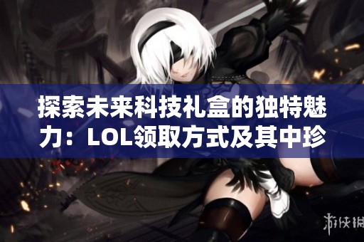 探索未来科技礼盒的独特魅力：LOL领取方式及其中珍稀物品详细揭秘