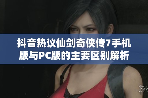 抖音热议仙剑奇侠传7手机版与PC版的主要区别解析与玩家体验分享