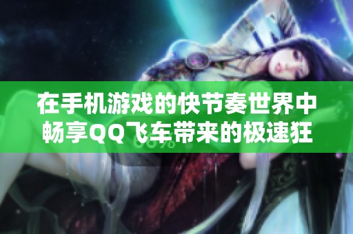 在手机游戏的快节奏世界中畅享QQ飞车带来的极速狂欢与无限乐趣
