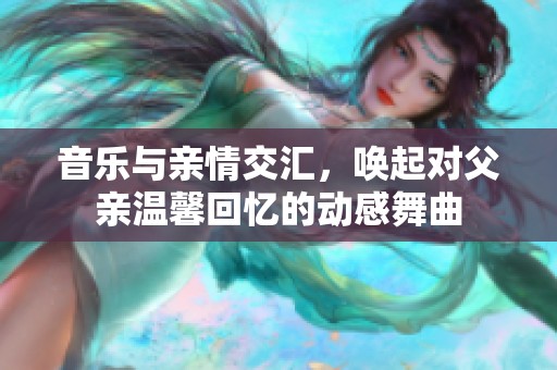 音乐与亲情交汇，唤起对父亲温馨回忆的动感舞曲