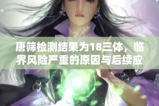 唐筛检测结果为18三体，临界风险严重的原因与后续应对措施解析