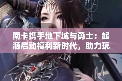南卡携手地下城与勇士：起源启动福利新时代，助力玩家体验全新冒险之旅