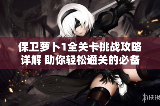 保卫萝卜1全关卡挑战攻略详解 助你轻松通关的必备技巧与策略分析