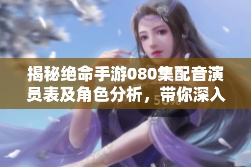 揭秘绝命手游080集配音演员表及角色分析，带你深入了解游戏魅力与配音世界
