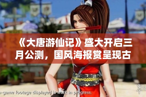 《大唐游仙记》盛大开启三月公测，国风海报赏呈现古韵之美，引领古风潮流新风尚