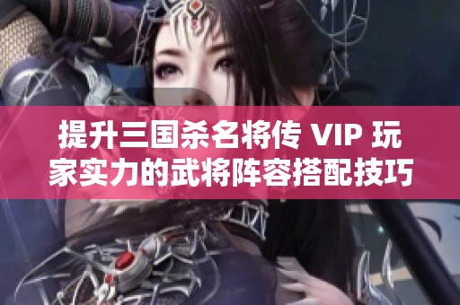 提升三国杀名将传 VIP 玩家实力的武将阵容搭配技巧与心得分享