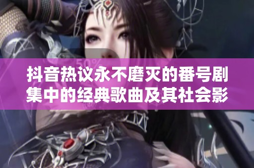 抖音热议永不磨灭的番号剧集中的经典歌曲及其社会影响分析