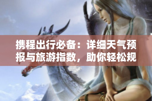 携程出行必备：详细天气预报与旅游指数，助你轻松规划一周行程与历史气温查询技巧