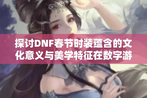 探讨DNF春节时装蕴含的文化意义与美学特征在数字游戏中的呈现与传承