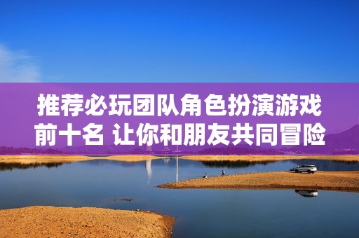 推荐必玩团队角色扮演游戏前十名 让你和朋友共同冒险畅享欢乐时光
