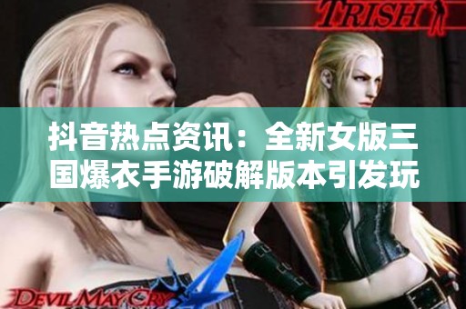 抖音热点资讯：全新女版三国爆衣手游破解版本引发玩家热议与期待