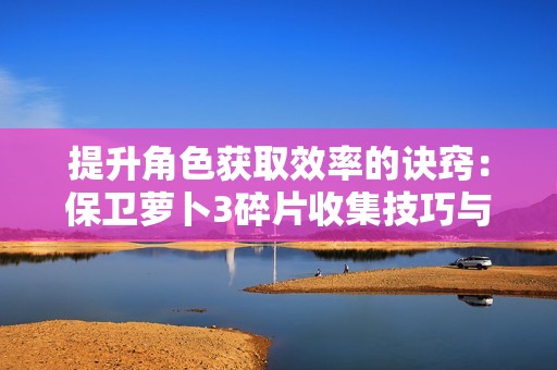 提升角色获取效率的诀窍：保卫萝卜3碎片收集技巧与钻石使用指南
