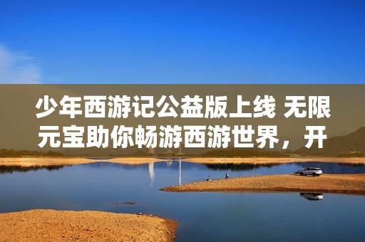 少年西游记公益版上线 无限元宝助你畅游西游世界，开启全新战斗旅程