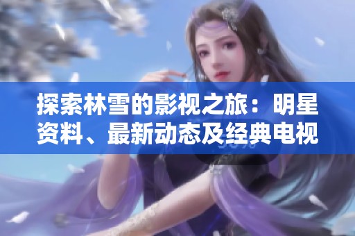 探索林雪的影视之旅：明星资料、最新动态及经典电视剧电影一览尽在爱奇艺泡泡