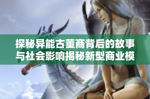 探秘异能古董商背后的故事与社会影响揭秘新型商业模式与文化遗产保护之道