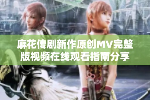 麻花传剧新作原创MV完整版视频在线观看指南分享