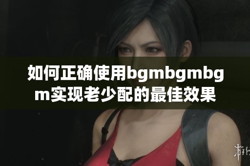 如何正确使用bgmbgmbgm实现老少配的最佳效果