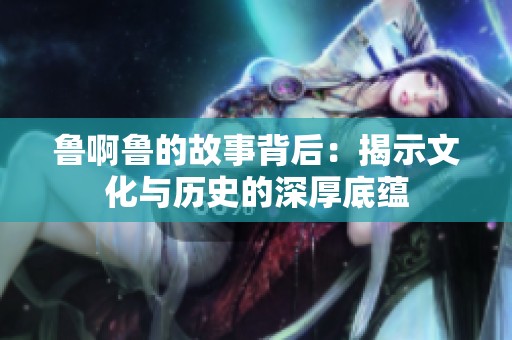 鲁啊鲁的故事背后：揭示文化与历史的深厚底蕴