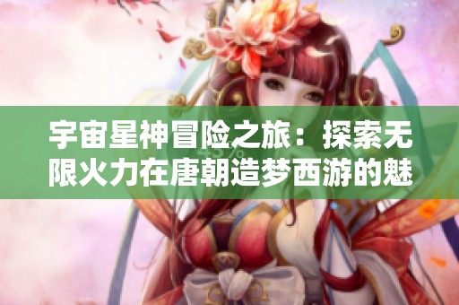 宇宙星神冒险之旅：探索无限火力在唐朝造梦西游的魅力与挑战