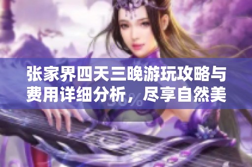 张家界四天三晚游玩攻略与费用详细分析，尽享自然美景与文化体验的完美旅程