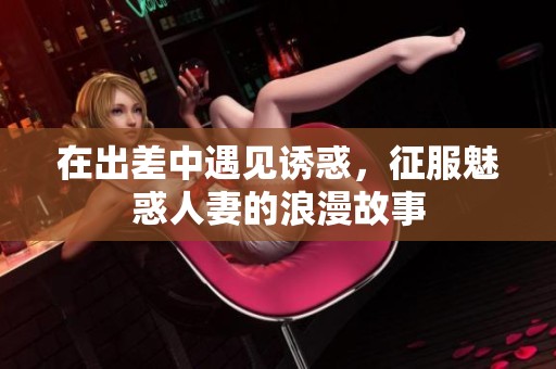 在出差中遇见诱惑，征服魅惑人妻的浪漫故事