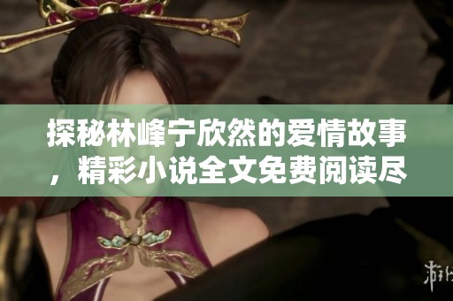 探秘林峰宁欣然的爱情故事，精彩小说全文免费阅读尽在掌握