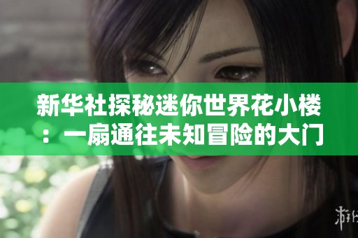 新华社探秘迷你世界花小楼：一扇通往未知冒险的大门正在开启