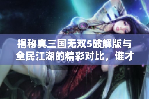 揭秘真三国无双5破解版与全民江湖的精彩对比，谁才是手游世界中的王者之争