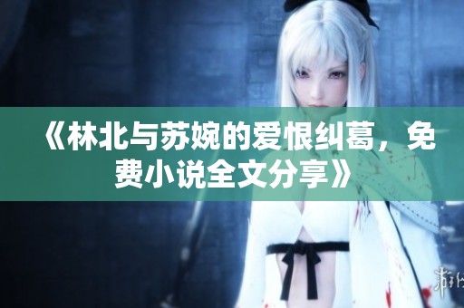 《林北与苏婉的爱恨纠葛，免费小说全文分享》
