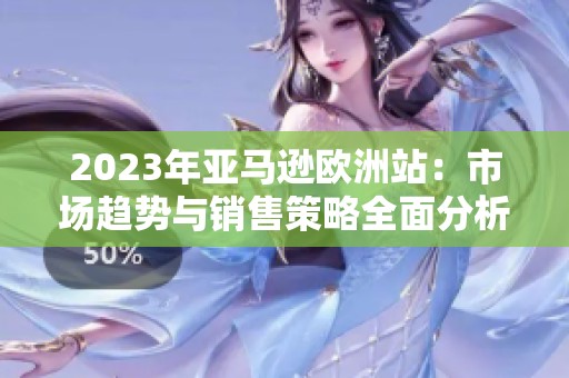 2023年亚马逊欧洲站：市场趋势与销售策略全面分析